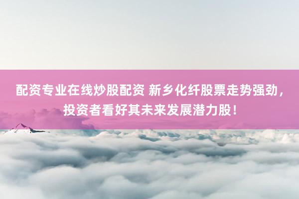 配资专业在线炒股配资 新乡化纤股票走势强劲，投资者看好其未来发展潜力股！