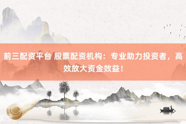 前三配资平台 股票配资机构：专业助力投资者，高效放大资金效益！