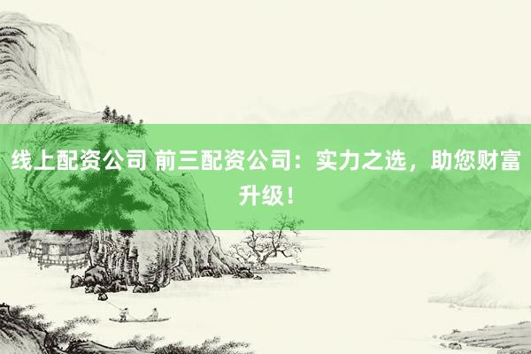 线上配资公司 前三配资公司：实力之选，助您财富升级！
