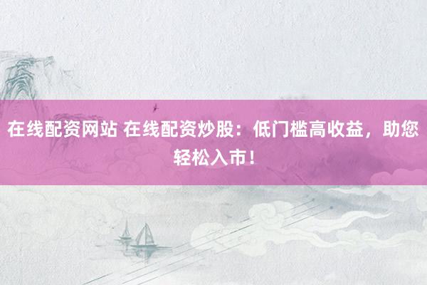 在线配资网站 在线配资炒股：低门槛高收益，助您轻松入市！