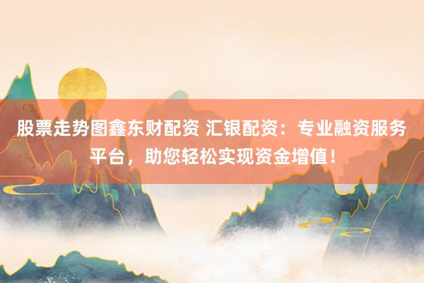 股票走势图鑫东财配资 汇银配资：专业融资服务平台，助您轻松实现资金增值！
