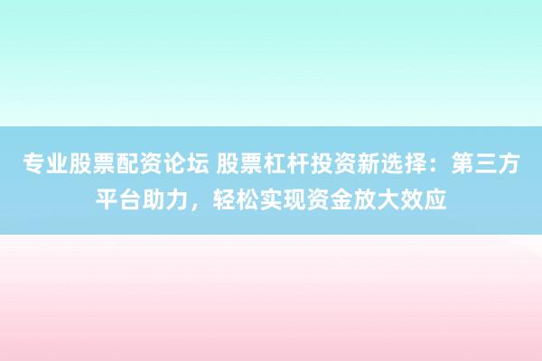 专业股票配资论坛 股票杠杆投资新选择：第三方平台助力，轻松实现资金放大效应