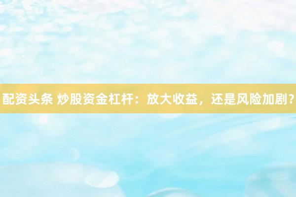 配资头条 炒股资金杠杆：放大收益，还是风险加剧？