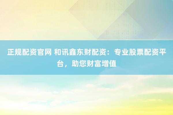 正规配资官网 和讯鑫东财配资：专业股票配资平台，助您财富增值