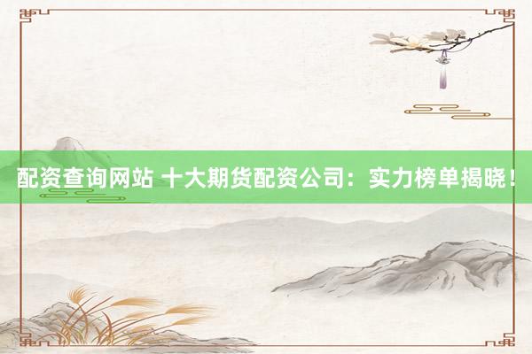 配资查询网站 十大期货配资公司：实力榜单揭晓！