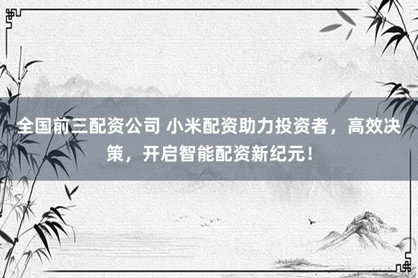 全国前三配资公司 小米配资助力投资者，高效决策，开启智能配资新纪元！