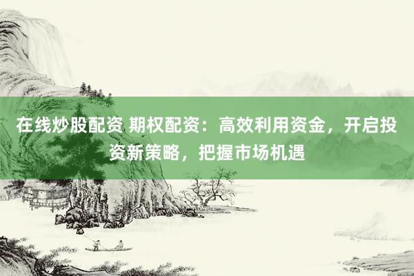 在线炒股配资 期权配资：高效利用资金，开启投资新策略，把握市场机遇