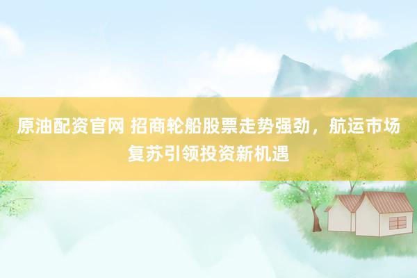原油配资官网 招商轮船股票走势强劲，航运市场复苏引领投资新机遇