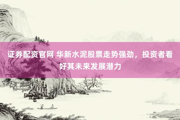 证券配资官网 华新水泥股票走势强劲，投资者看好其未来发展潜力