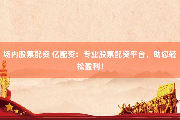 场内股票配资 亿配资：专业股票配资平台，助您轻松盈利！