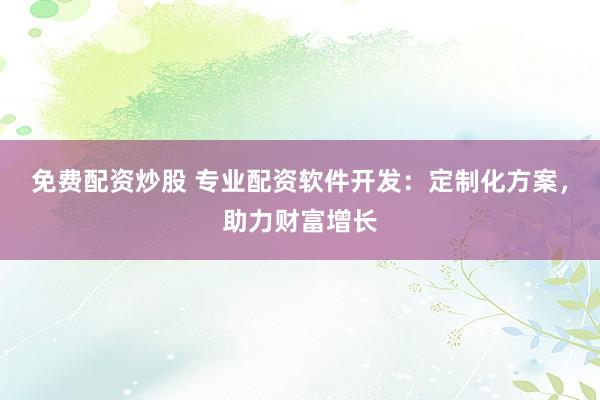 免费配资炒股 专业配资软件开发：定制化方案，助力财富增长