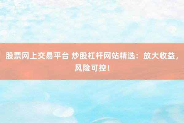 股票网上交易平台 炒股杠杆网站精选：放大收益，风险可控！