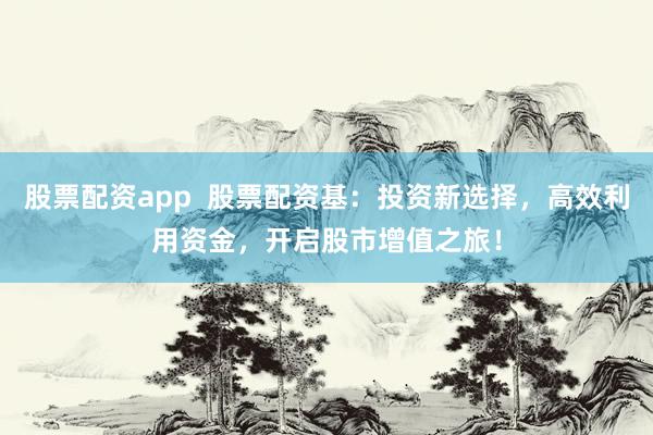 股票配资app  股票配资基：投资新选择，高效利用资金，开启股市增值之旅！