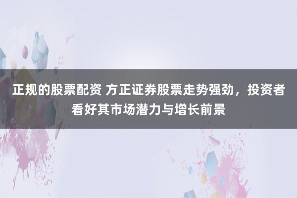 正规的股票配资 方正证券股票走势强劲，投资者看好其市场潜力与增长前景