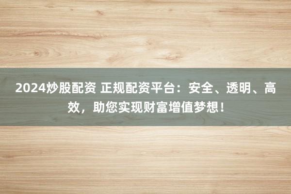 2024炒股配资 正规配资平台：安全、透明、高效，助您实现财富增值梦想！