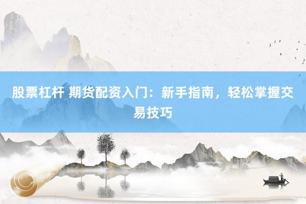 股票杠杆 期货配资入门：新手指南，轻松掌握交易技巧