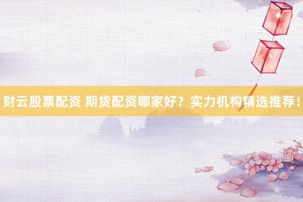 财云股票配资 期货配资哪家好？实力机构精选推荐！