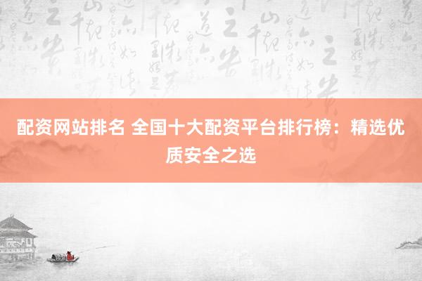 配资网站排名 全国十大配资平台排行榜：精选优质安全之选