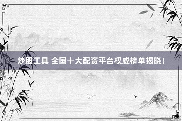 炒股工具 全国十大配资平台权威榜单揭晓！