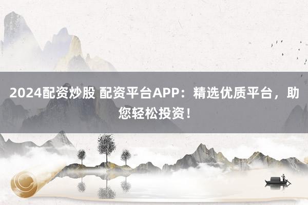 2024配资炒股 配资平台APP：精选优质平台，助您轻松投资！