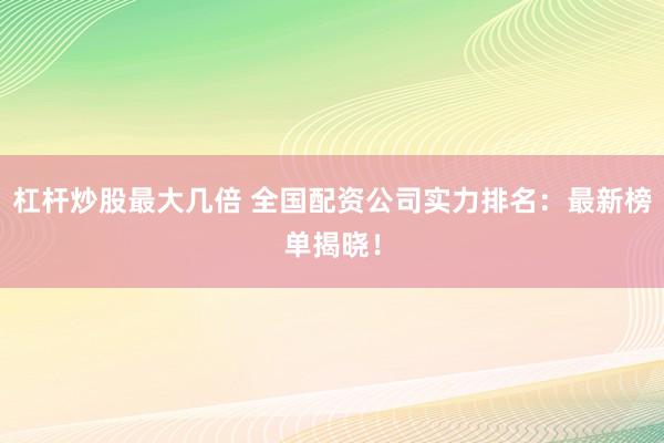 杠杆炒股最大几倍 全国配资公司实力排名：最新榜单揭晓！