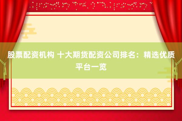 股票配资机构 十大期货配资公司排名：精选优质平台一览