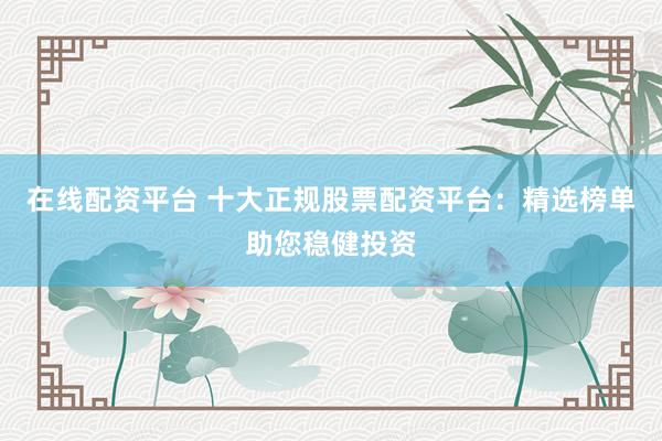 在线配资平台 十大正规股票配资平台：精选榜单助您稳健投资