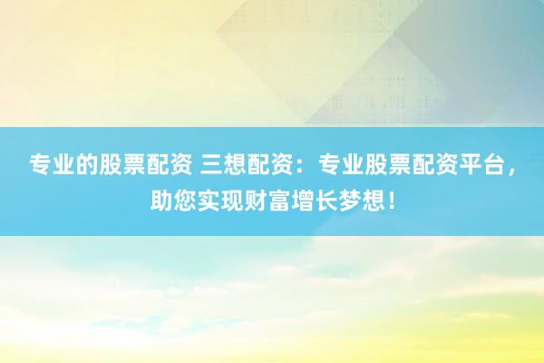 专业的股票配资 三想配资：专业股票配资平台，助您实现财富增长梦想！