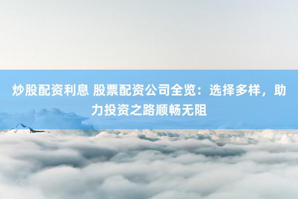 炒股配资利息 股票配资公司全览：选择多样，助力投资之路顺畅无阻
