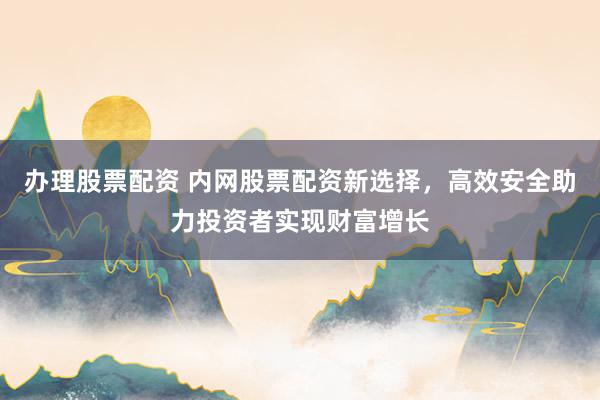 办理股票配资 内网股票配资新选择，高效安全助力投资者实现财富增长