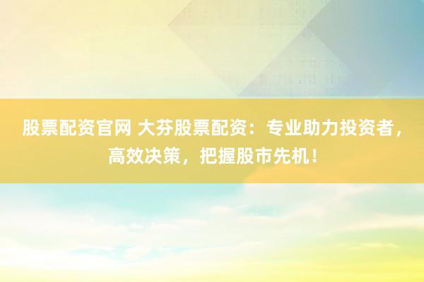 股票配资官网 大芬股票配资：专业助力投资者，高效决策，把握股市先机！