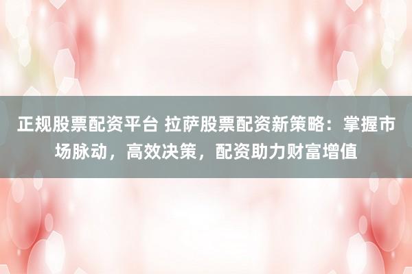 正规股票配资平台 拉萨股票配资新策略：掌握市场脉动，高效决策，配资助力财富增值