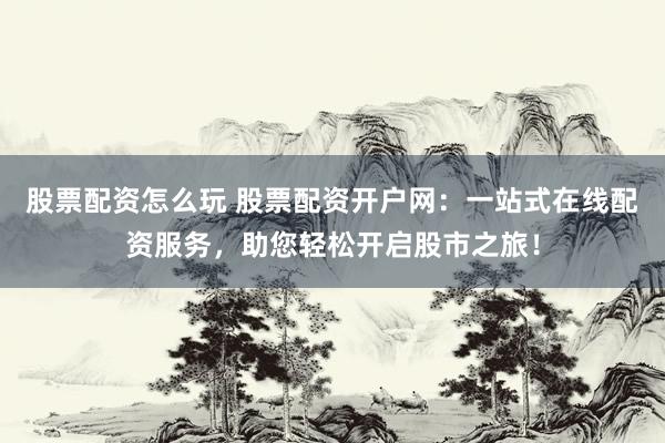 股票配资怎么玩 股票配资开户网：一站式在线配资服务，助您轻松开启股市之旅！
