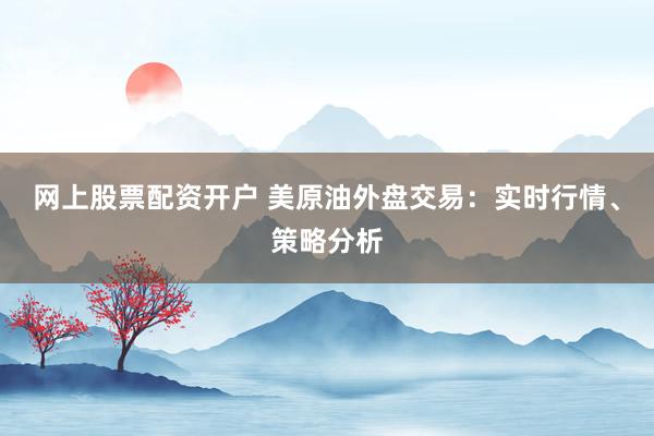 网上股票配资开户 美原油外盘交易：实时行情、策略分析