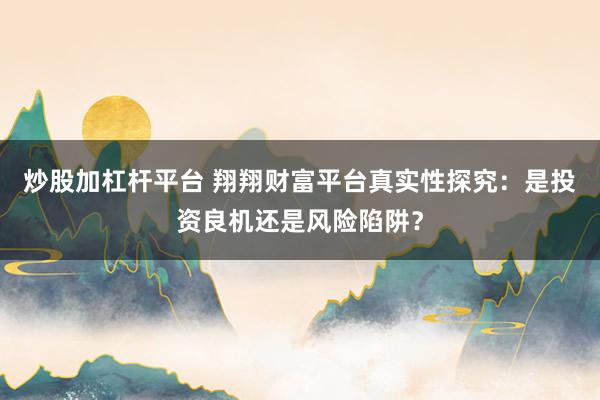 炒股加杠杆平台 翔翔财富平台真实性探究：是投资良机还是风险陷阱？