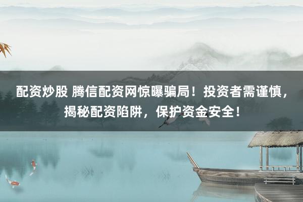 配资炒股 腾信配资网惊曝骗局！投资者需谨慎，揭秘配资陷阱，保护资金安全！