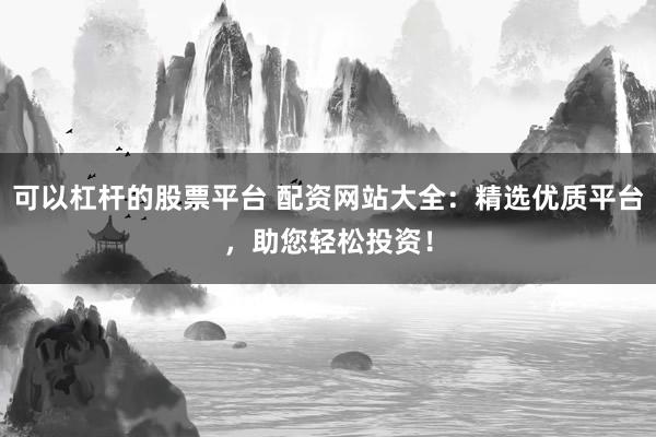 可以杠杆的股票平台 配资网站大全：精选优质平台，助您轻松投资！