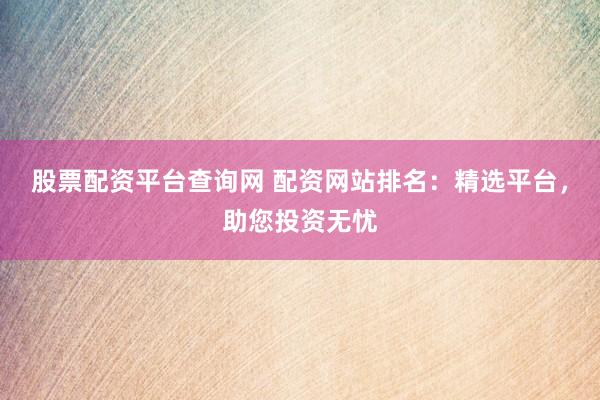 股票配资平台查询网 配资网站排名：精选平台，助您投资无忧