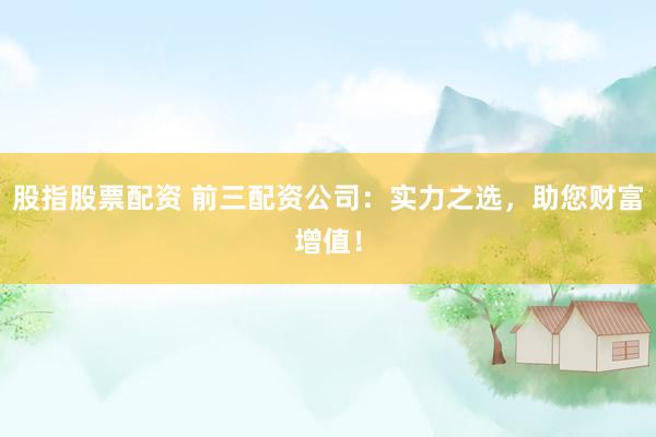 股指股票配资 前三配资公司：实力之选，助您财富增值！
