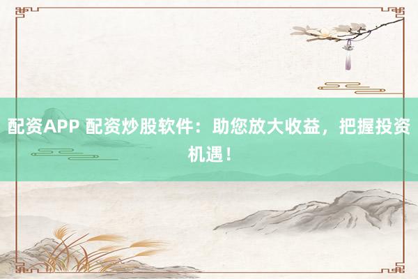 配资APP 配资炒股软件：助您放大收益，把握投资机遇！