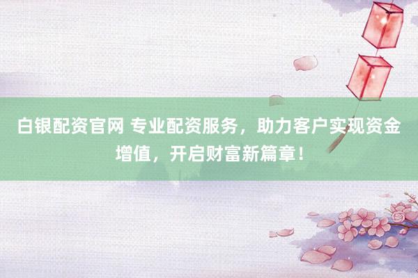 白银配资官网 专业配资服务，助力客户实现资金增值，开启财富新篇章！
