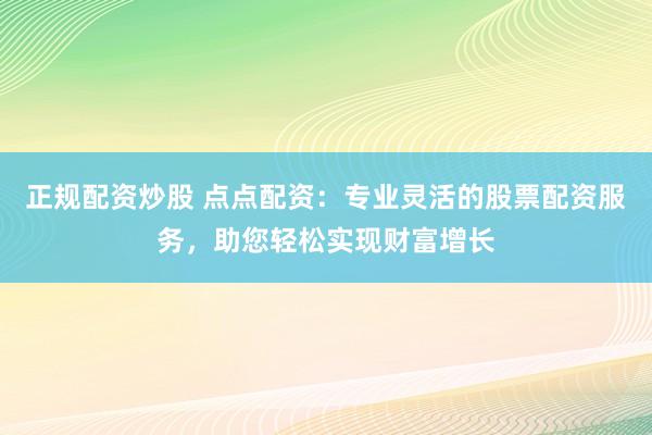 正规配资炒股 点点配资：专业灵活的股票配资服务，助您轻松实现财富增长