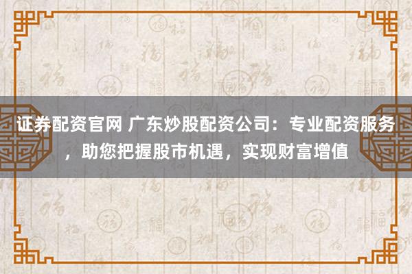 证券配资官网 广东炒股配资公司：专业配资服务，助您把握股市机遇，实现财富增值