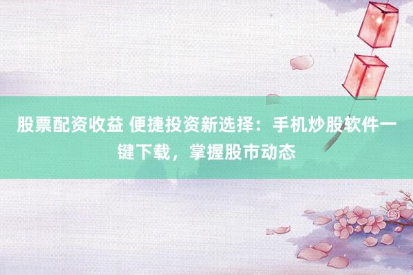 股票配资收益 便捷投资新选择：手机炒股软件一键下载，掌握股市动态