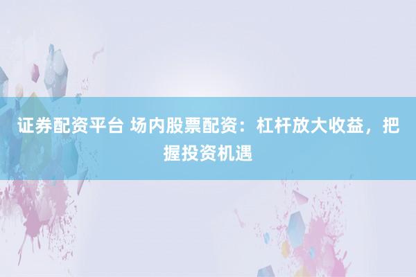 证券配资平台 场内股票配资：杠杆放大收益，把握投资机遇