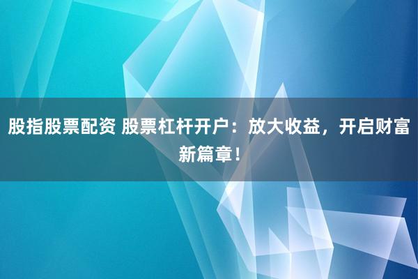 股指股票配资 股票杠杆开户：放大收益，开启财富新篇章！