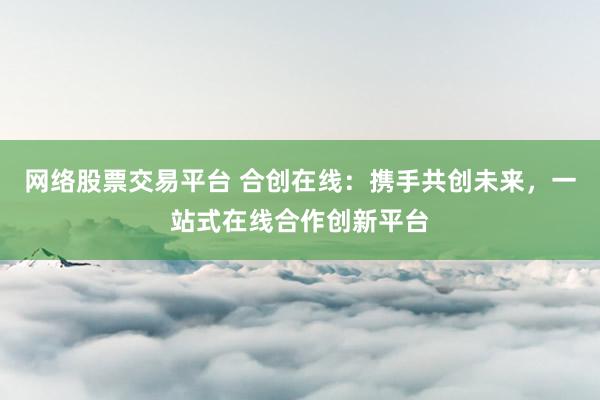 网络股票交易平台 合创在线：携手共创未来，一站式在线合作创新平台