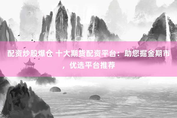 配资炒股爆仓 十大期货配资平台：助您掘金期市，优选平台推荐