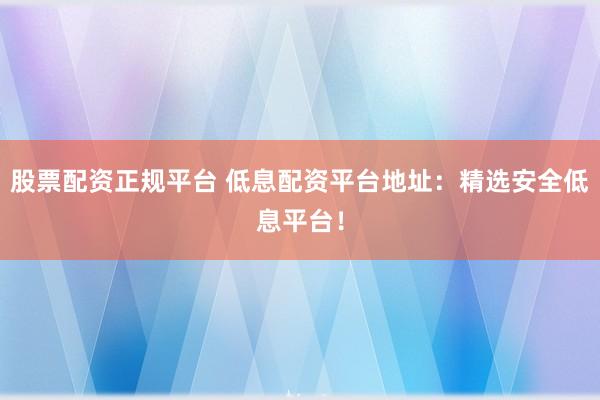 股票配资正规平台 低息配资平台地址：精选安全低息平台！