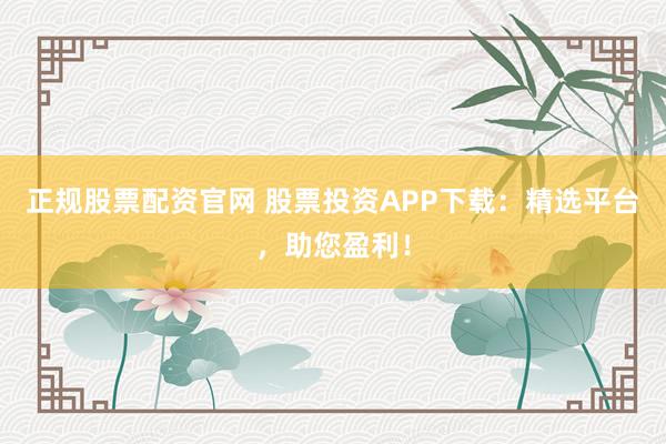 正规股票配资官网 股票投资APP下载：精选平台，助您盈利！